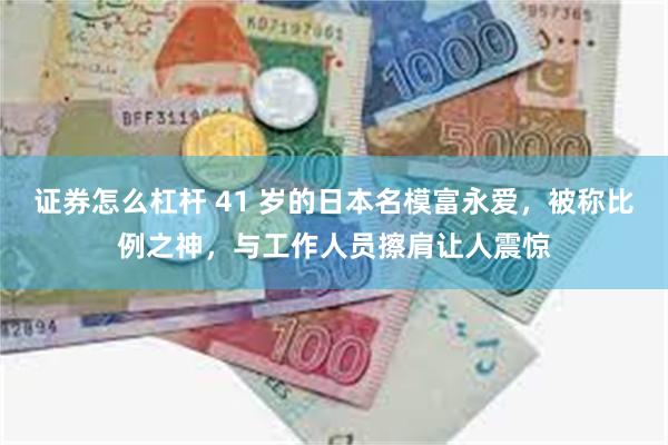 证券怎么杠杆 41 岁的日本名模富永爱，被称比例之神，与工作人员擦肩让人震惊