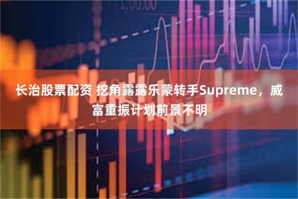 长治股票配资 挖角露露乐蒙转手Supreme，威富重振计划前景不明