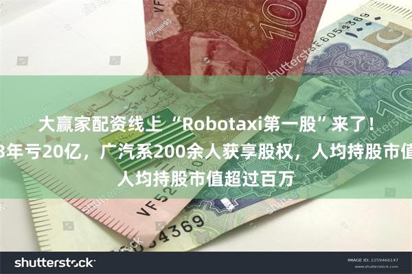 大赢家配资线上 “Robotaxi第一股”来了！如祺出行3年亏20亿，广汽系200余人获享股权，人均持股市值超过百万