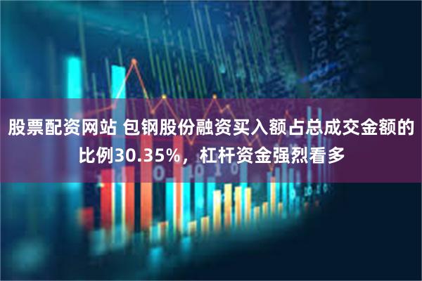 股票配资网站 包钢股份融资买入额占总成交金额的比例30.35%，杠杆资金强烈看多