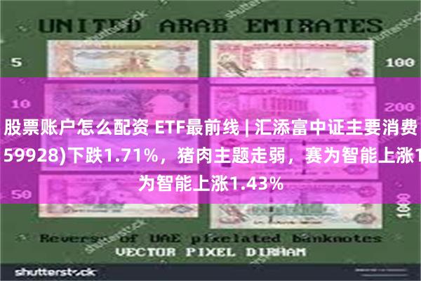 股票账户怎么配资 ETF最前线 | 汇添富中证主要消费ETF(159928)下跌1.71%，猪肉主题走弱，赛为智能上涨1.43%