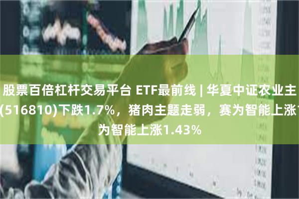 股票百倍杠杆交易平台 ETF最前线 | 华夏中证农业主题ETF(516810)下跌1.7%，猪肉主题走弱，赛为智能上涨1.43%