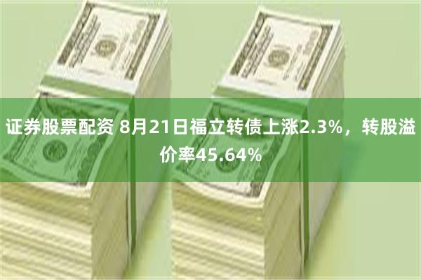 证券股票配资 8月21日福立转债上涨2.3%，转股溢价率45.64%