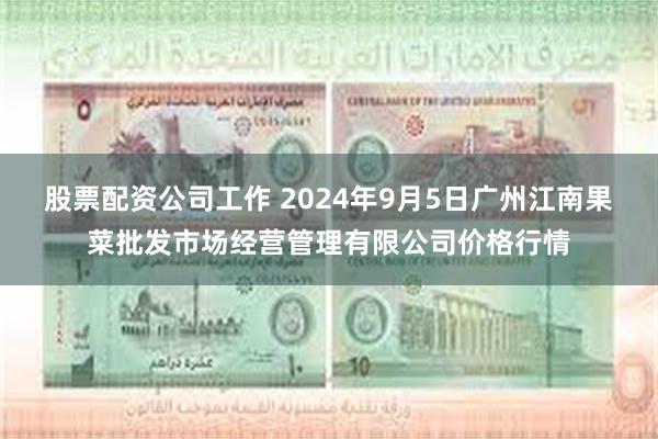 股票配资公司工作 2024年9月5日广州江南果菜批发市场经营管理有限公司价格行情