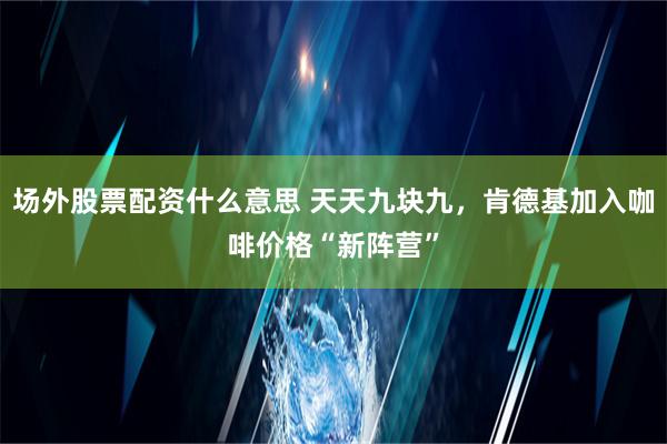 场外股票配资什么意思 天天九块九，肯德基加入咖啡价格“新阵营”