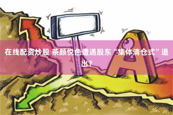 在线配资炒股 茶颜悦色遭遇股东“集体清仓式”退出？