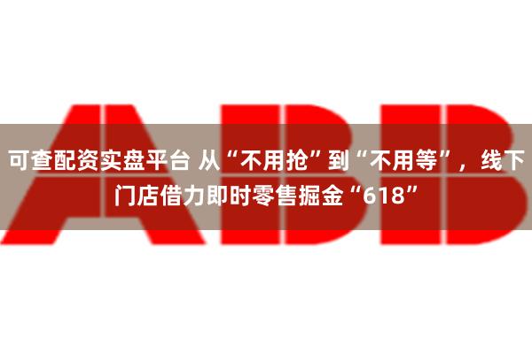 可查配资实盘平台 从“不用抢”到“不用等”，线下门店借力即时零售掘金“618”