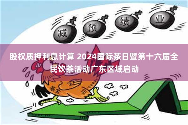 股权质押利息计算 2024国际茶日暨第十六届全民饮茶活动广东区域启动