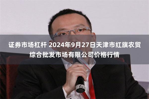 证券市场杠杆 2024年9月27日天津市红旗农贸综合批发市场有限公司价格行情