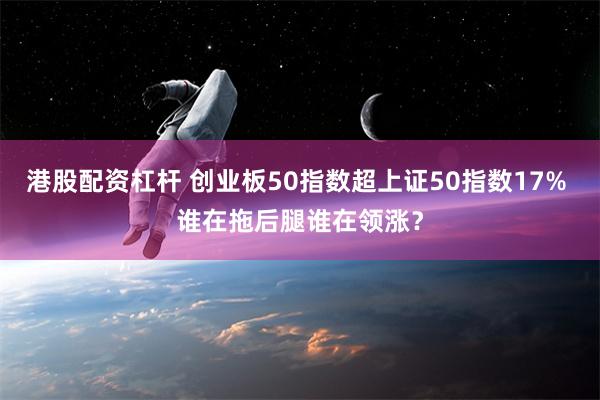 港股配资杠杆 创业板50指数超上证50指数17% 谁在拖后腿谁在领涨？