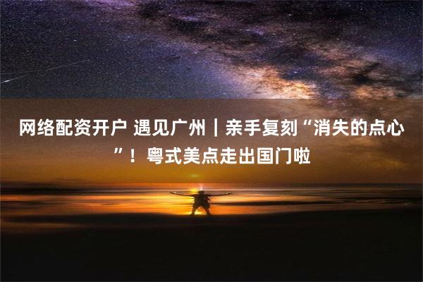 网络配资开户 遇见广州｜亲手复刻“消失的点心”！粤式美点走出国门啦