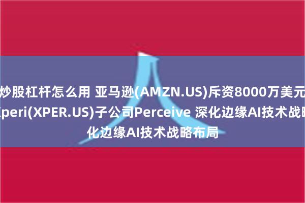 炒股杠杆怎么用 亚马逊(AMZN.US)斥资8000万美元收购Xperi(XPER.US)子公司Perceive 深化边缘AI技术战略布局