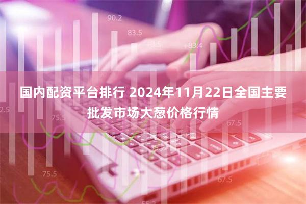 国内配资平台排行 2024年11月22日全国主要批发市场大葱价格行情