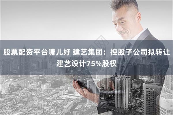 股票配资平台哪儿好 建艺集团：控股子公司拟转让建艺设计75%股权