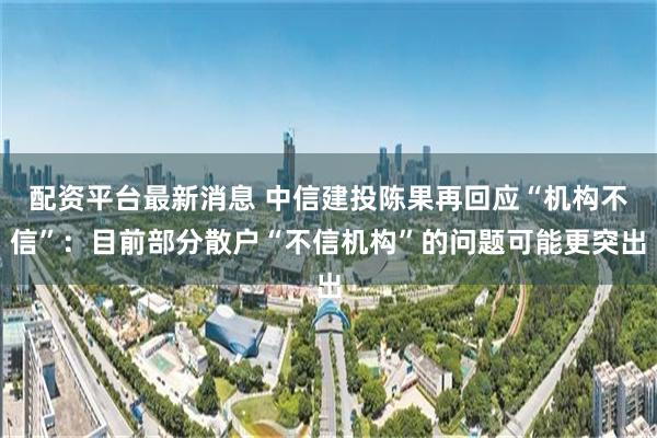 配资平台最新消息 中信建投陈果再回应“机构不信”：目前部分散户“不信机构”的问题可能更突出