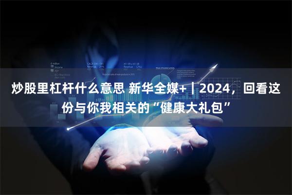 炒股里杠杆什么意思 新华全媒+｜2024，回看这份与你我相关的“健康大礼包”