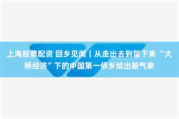 上海股票配资 回乡见闻｜从走出去到留下来 “大桥经济”下的中国第一侨乡绘出新气象